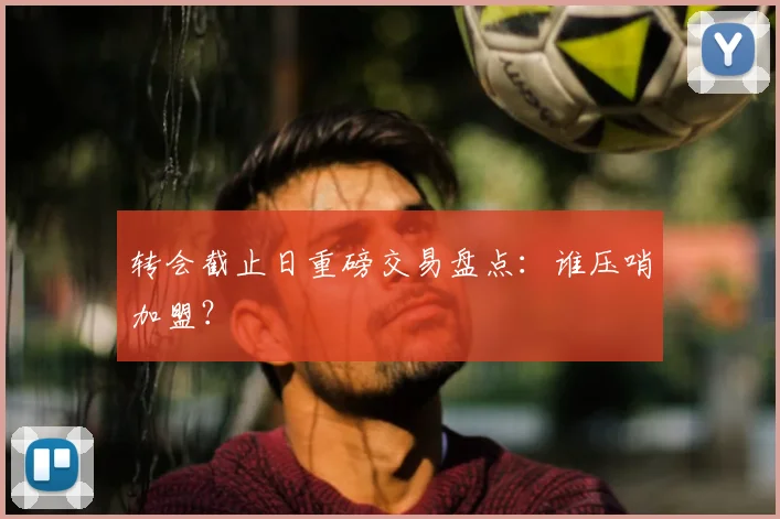 转会截止日重磅交易盘点:谁压哨加盟?