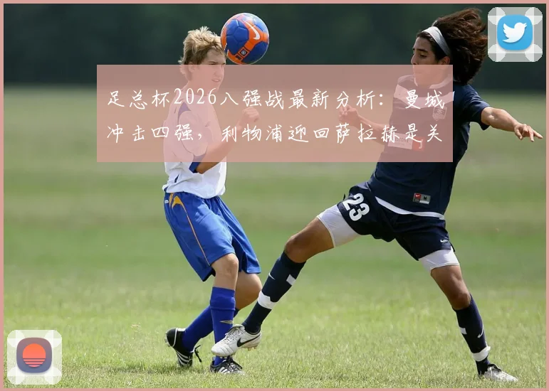 足总杯2026八强战最新分析：曼城冲击四强，利物浦迎回萨拉赫是关键，比赛看点全解析
