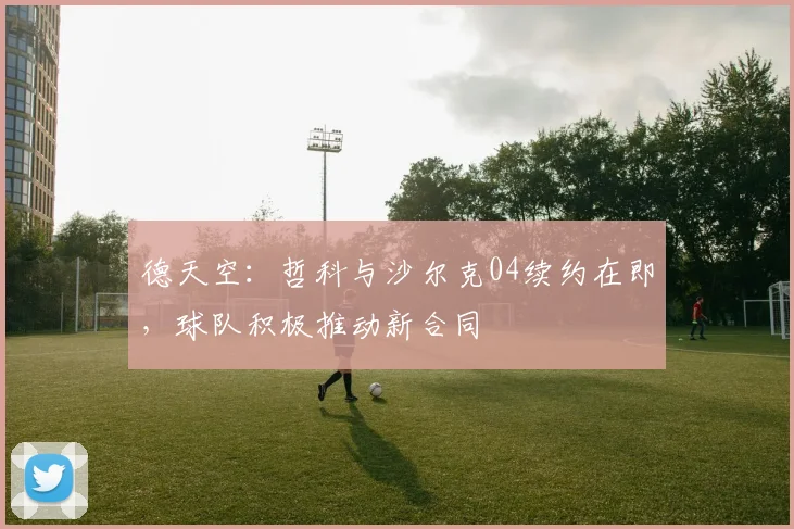 德天空:哲科与沙尔克04续约在即,球队积极推动新合同