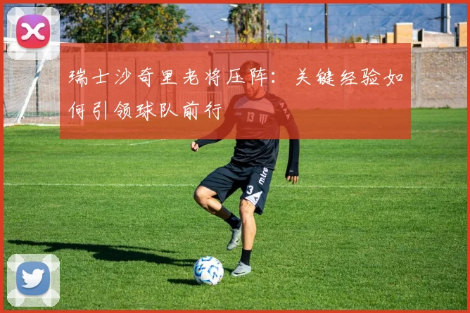 瑞士沙奇里老将压阵:关键经验如何引领球队前行