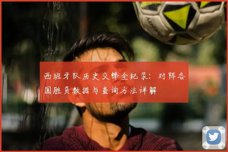 西班牙队历史交锋全纪录:对阵各国胜负数据与查询方法详解