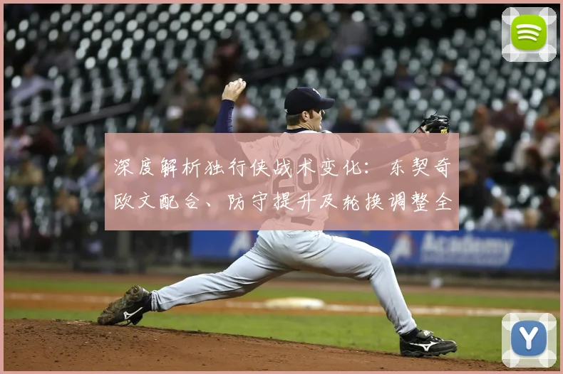 深度解析独行侠战术变化:东契奇欧文配合、防守提升及轮换调整全观察