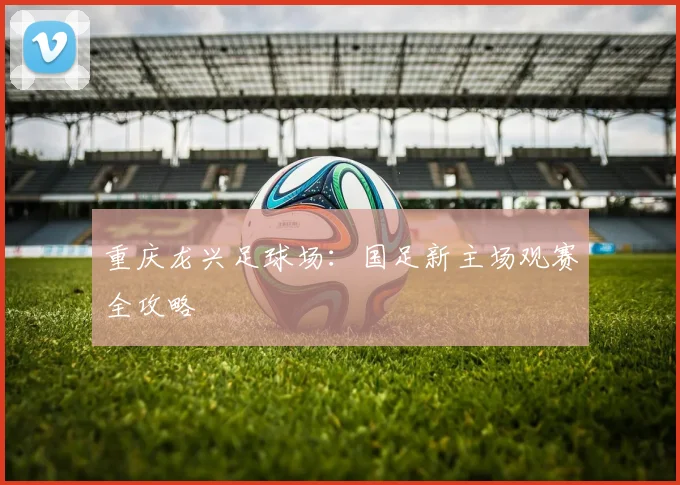 重庆龙兴足球场:国足新主场观赛全攻略