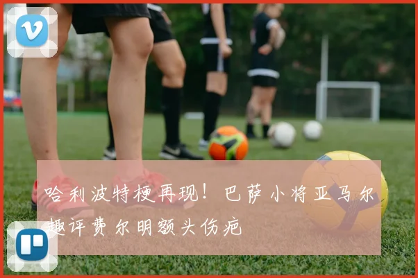 哈利波特梗再现！巴萨小将亚马尔趣评费尔明额头伤疤