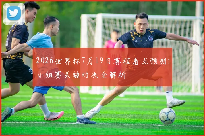 2026世界杯7月19日赛程看点预测:小组赛关键对决全解析