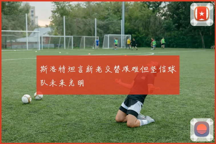 斯洛特坦言新老交替艰难但坚信球队未来光明