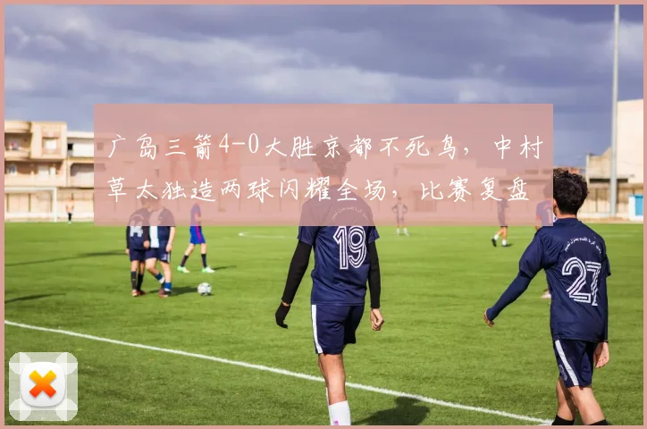 广岛三箭4-0大胜京都不死鸟,中村草太独造两球闪耀全场,比赛复盘与球员分析