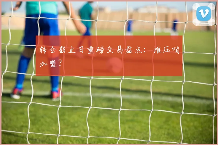 转会截止日重磅交易盘点:谁压哨加盟?