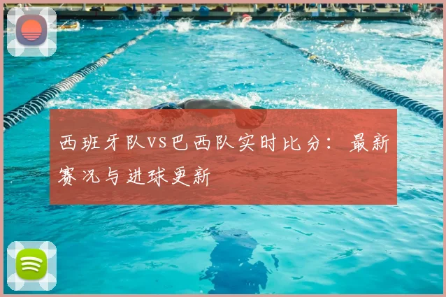西班牙队vs巴西队实时比分:最新赛况与进球更新