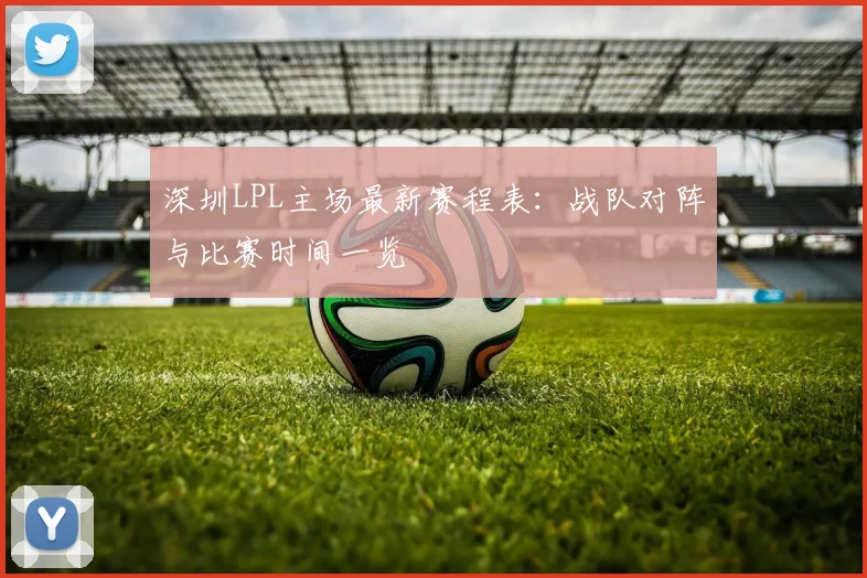 深圳LPL主场最新赛程表：战队对阵与比赛时间一览