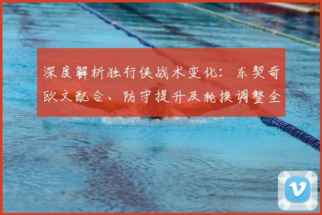 深度解析独行侠战术变化:东契奇欧文配合、防守提升及轮换调整全观察