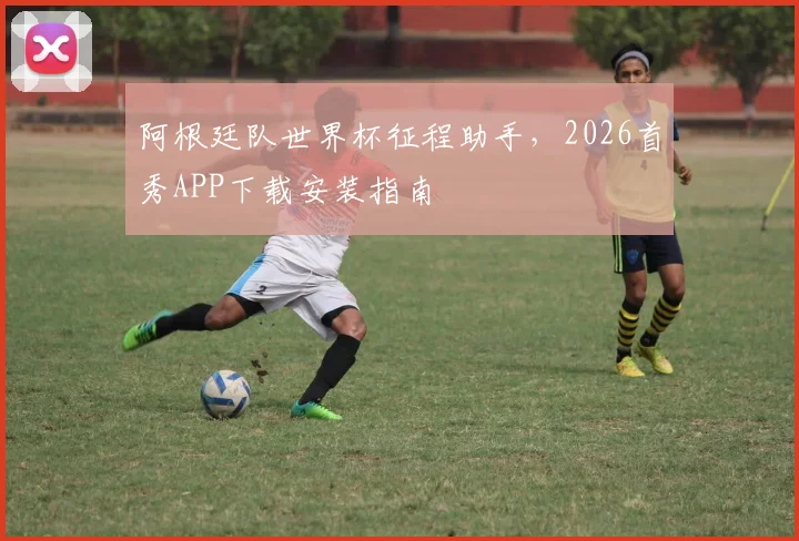 阿根廷队世界杯征程助手，2026首秀APP下载安装指南