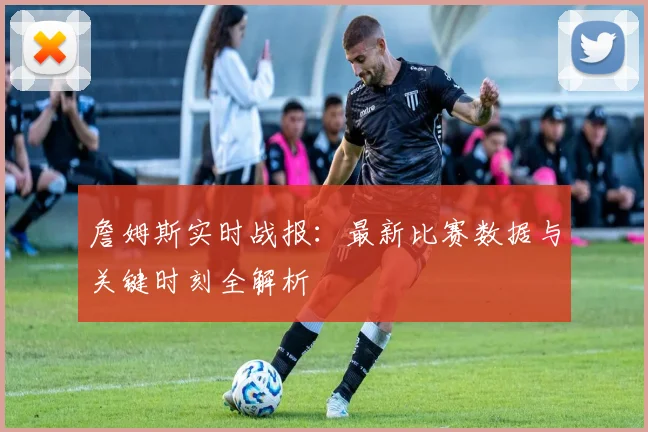 詹姆斯实时战报:最新比赛数据与关键时刻全解析