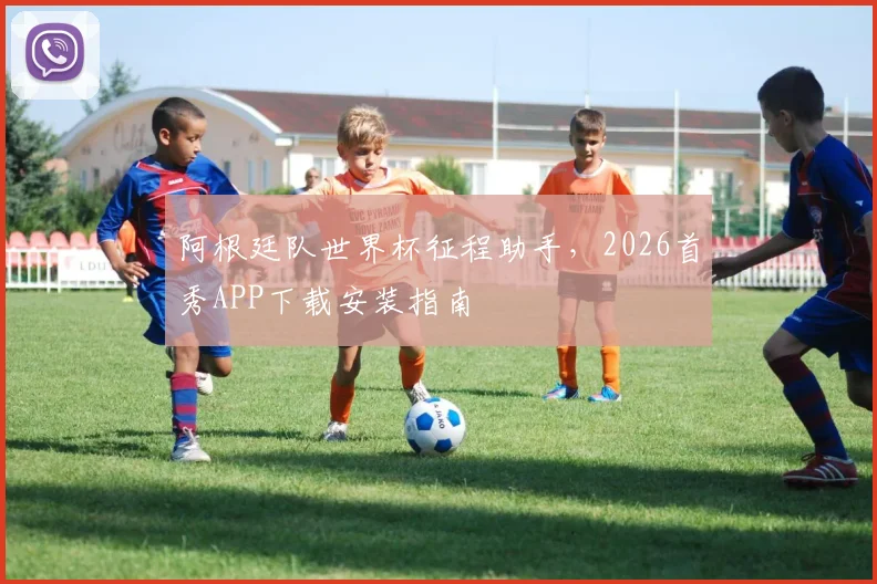 阿根廷队世界杯征程助手，2026首秀APP下载安装指南