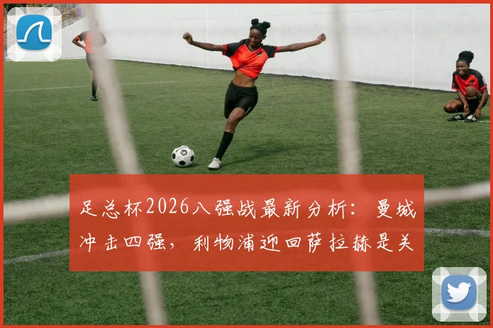 足总杯2026八强战最新分析:曼城冲击四强,利物浦迎回萨拉赫是关键,比赛看点全解析