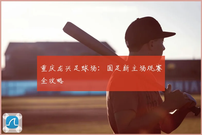 重庆龙兴足球场：国足新主场观赛全攻略
